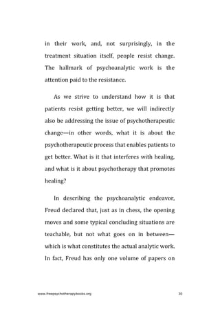 in their work, and, not surprisingly, in the
treatment situation itself, people resist change.
The hallmark of psychoanalytic work is the
attention paid to the resistance.
As we strive to understand how it is that
patients resist getting better, we will indirectly
also be addressing the issue of psychotherapeutic
change—in other words, what it is about the
psychotherapeutic process that enables patients to
get better. What is it that interferes with healing,
and what is it about psychotherapy that promotes
healing?
In describing the psychoanalytic endeavor,
Freud declared that, just as in chess, the opening
moves and some typical concluding situations are
teachable, but not what goes on in between—
which is what constitutes the actual analytic work.
In fact, Freud has only one volume of papers on
www.freepsychotherapybooks.org 30
 