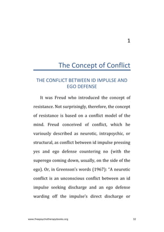 1
The Concept of Conflict
THE CONFLICT BETWEEN ID IMPULSE AND
EGO DEFENSE
It was Freud who introduced the concept of
resistance. Not surprisingly, therefore, the concept
of resistance is based on a conflict model of the
mind. Freud conceived of conflict, which he
variously described as neurotic, intrapsychic, or
structural, as conflict between id impulse pressing
yes and ego defense countering no (with the
superego coming down, usually, on the side of the
ego). Or, in Greenson’s words (1967): “A neurotic
conflict is an unconscious conflict between an id
impulse seeking discharge and an ego defense
warding off the impulse’s direct discharge or
www.freepsychotherapybooks.org 32
 