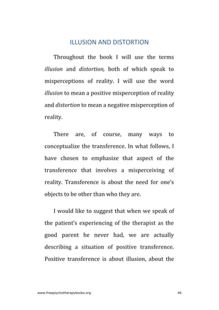 ILLUSION AND DISTORTION
Throughout the book I will use the terms
illusion and distortion, both of which speak to
misperceptions of reality. I will use the word
illusion to mean a positive misperception of reality
and distortion to mean a negative misperception of
reality.
There are, of course, many ways to
conceptualize the transference. In what follows, I
have chosen to emphasize that aspect of the
transference that involves a misperceiving of
reality. Transference is about the need for one’s
objects to be other than who they are.
I would like to suggest that when we speak of
the patient’s experiencing of the therapist as the
good parent he never had, we are actually
describing a situation of positive transference.
Positive transference is about illusion, about the
www.freepsychotherapybooks.org 46
 