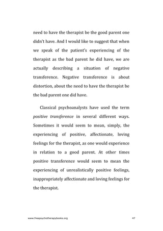 need to have the therapist be the good parent one
didn’t have. And I would like to suggest that when
we speak of the patient’s experiencing of the
therapist as the bad parent he did have, we are
actually describing a situation of negative
transference. Negative transference is about
distortion, about the need to have the therapist be
the bad parent one did have.
Classical psychoanalysts have used the term
positive transference in several different ways.
Sometimes it would seem to mean, simply, the
experiencing of positive, affectionate, loving
feelings for the therapist, as one would experience
in relation to a good parent. At other times
positive transference would seem to mean the
experiencing of unrealistically positive feelings,
inappropriately affectionate and loving feelings for
the therapist.
www.freepsychotherapybooks.org 47
 