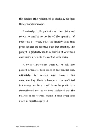 the defense (the resistance) is gradually worked
through and overcome.
Eventually, both patient and therapist must
recognize, and be respectful of, the operation of
both sets of forces, both the healthy ones that
press yes and the resistive ones that insist no. The
patient is gradually made conscious of what was
unconscious, namely, the conflict within him.
A conflict statement attempts to help the
patient articulate both sides of his conflict and,
ultimately, to deepen and broaden his
understanding of how he has come to be conflicted
in the way that he is. It will be as the yes force is
strengthened and the no force weakened that the
balance shifts toward mental health (yes) and
away from pathology (no).
www.freepsychotherapybooks.org 77
 