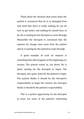 Think about the situation that arises when the
patient is convinced that he is so damaged from
way back that there is really nothing he can do
now to get better and nothing he should have to
do. He is waiting for the therapist to come through.
Meanwhile the therapist is convinced that the
impetus for change must come from the patient
and so is waiting for the patient to come through.
A good example of such an impasse is
something that often happens at the beginning of a
session. The patient comes in, sits down. He is
quiet, waiting for the therapist to begin. The
therapist, also quiet, waits for the patient to begin.
The patient thinks it should be the therapist’s
responsibility to begin the session; the therapist
thinks it should be the patient’s responsibility.
This is a perfect opportunity for the therapist
to tease out some of the patient’s underlying
www.freepsychotherapybooks.org 93
 