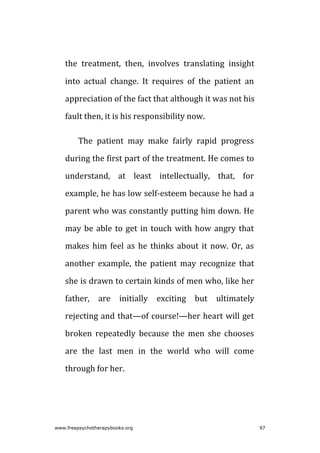 the treatment, then, involves translating insight
into actual change. It requires of the patient an
appreciation of the fact that although it was not his
fault then, it is his responsibility now.
The patient may make fairly rapid progress
during the first part of the treatment. He comes to
understand, at least intellectually, that, for
example, he has low self-esteem because he had a
parent who was constantly putting him down. He
may be able to get in touch with how angry that
makes him feel as he thinks about it now. Or, as
another example, the patient may recognize that
she is drawn to certain kinds of men who, like her
father, are initially exciting but ultimately
rejecting and that—of course!—her heart will get
broken repeatedly because the men she chooses
are the last men in the world who will come
through for her.
www.freepsychotherapybooks.org 97
 