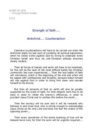 WORD OF GOD
... through Bertha Dudde
5719
Strength of faith....
Antichrist.... Counteraction
Intensive counteractions will have to be carried out when the
Antichrist starts his last work of curtailing all spiritual aspirations,
when he visibly works against God by trying to eradicate every
Christian belief and thus his anti-Christian attitude becomes
clearly evident.
Then all forces of heaven and earth will have to be mobilised,
for this will be the start of the most difficult battle the Christian
community has ever experienced.... Then the last battle of faith
will commence, which is the beginning of the end and which will
be waged with ruthlessness and brutality, because Satan himself
will rise against God in order to bring Him down and elevate
himself to His throne.
But then all servants of God on earth will also be greatly
supported by the world of light, for then diligent work has to be
done in order to refute the enemy's offensives, in order to
proclaim Jesus Christ and to confess Him before the world....
Then the secrecy will be over and it will be revealed who
believes in and loves God, who is strong enough to acknowledge
Jesus Christ as his only Lord and does not fear the orders of the
opposing power....
Then every proclaimer of the divine teaching of love will be
blessed twice over, for then his work will be urgently required....
 