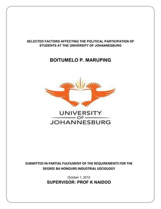 SELECTED FACTORS AFFECTING THE POLITICAL PARTICIPATION OF
STUDENTS AT THE UNIVERSITY OF JOHANNESBURG
BOITUMELO P. MARUPING
SUBMITTED IN PARTIAL FULFILMENT OF THE REQUIREMENTS FOR THE
DEGREE BA HONOURS INDUSTRIAL SOCIOLOGY
October 1, 2012
SUPERVISOR: PROF K NAIDOO
 