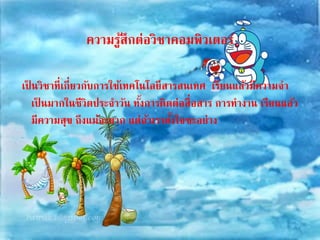 ความรู้สึกต่อวิชาคอมพิวเตอร์ 
เป็นวิชาที่เกี่ยวกับการใช้เทคโนโลยีสารสนเทศ เรียนแล้วมีความจา 
เป็นมากในชีวิตประจา วัน ทั้งการติดต่อสื่อสาร การทางาน เรียนแล้ว 
มีความสุข ถึงแม้จะยาก แต่ถ้าเราตงั้ใจซะอย่าง 
 