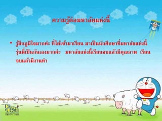 ความรู้ต่อมหาลัยแห่งนี้ 
• รู้สึกภูมิใจมากค่ะ ที่ได้เข้ามาเรียน มาเป็นนักศึกษาที่มหาลัยแห่งนี้ 
รุ่นพี่เป็นกันเองมากค่ะ มหาลัยแห่งนี้เรียนจบแล้วมีคุณภาพ เรียน 
จบแล้วมีงานทา 
 