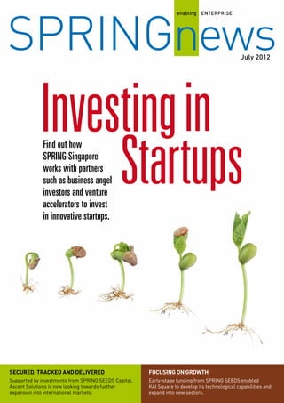 July
enabling ENTERPRISE
SPRINGnews2012
Focusing on growthSecured, tracked and delivered
Supported by investments from SPRING SEEDS Capital,
Ascent Solutions is now looking towards further
expansion into international markets.
Early-stage funding from SPRING SEEDS enabled
KAI Square to develop its technological capabilities and
expand into new sectors.
Find out how
SPRING Singapore
works with partners
such as business angel
investors and venture
accelerators to invest
in innovative startups.
Investing
Startups
in
 
