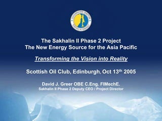 1
The Sakhalin II Phase 2 Project
The New Energy Source for the Asia Pacific
Transforming the Vision into Reality
Scottish Oil Club, Edinburgh, Oct 13th 2005
David J. Greer OBE C.Eng. FIMechE.
Sakhalin II Phase 2 Deputy CEO / Project Director
 