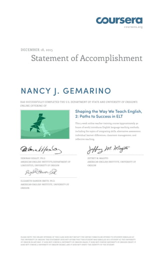 coursera.org
Statement of Accomplishment
DECEMBER 18, 2015
NANCY J. GEMARINO
HAS SUCCESSFULLY COMPLETED THE U.S. DEPARTMENT OF STATE AND UNIVERSITY OF OREGON'S
ONLINE OFFERING OF
Shaping the Way We Teach English,
2: Paths to Success in ELT
This 5-week online teacher training course (approximately 30
hours of work) introduces English language teaching methods,
including the topics of integrating skills, alternative assessment,
individual learner differences, classroom management, and
reflective teaching.
DEBORAH HEALEY, PH.D.
AMERICAN ENGLISH INSTITUTE/DEPARTMENT OF
LINGUISTICS, UNIVERSITY OF OREGON
JEFFREY M. MAGOTO
AMERICAN ENGLISH INSTITUTE, UNIVERSITY OF
OREGON
ELIZABETH HANSON-SMITH, PH.D.
AMERICAN ENGLISH INSTITUTE, UNIVERSITY OF
OREGON
PLEASE NOTE: THE ONLINE OFFERING OF THIS CLASS DOES NOT REFLECT THE ENTIRE CURRICULUM OFFERED TO STUDENTS ENROLLED AT
THE UNIVERSITY OF OREGON. THIS STATEMENT DOES NOT AFFIRM THAT THIS STUDENT WAS ENROLLED AS A STUDENT AT THE UNIVERSITY
OF OREGON IN ANY WAY. IT DOES NOT CONFER A UNIVERSITY OF OREGON GRADE; IT DOES NOT CONFER UNIVERSITY OF OREGON CREDIT; IT
DOES NOT CONFER A UNIVERSITY OF OREGON DEGREE; AND IT DOES NOT VERIFY THE IDENTITY OF THE STUDENT.
 
