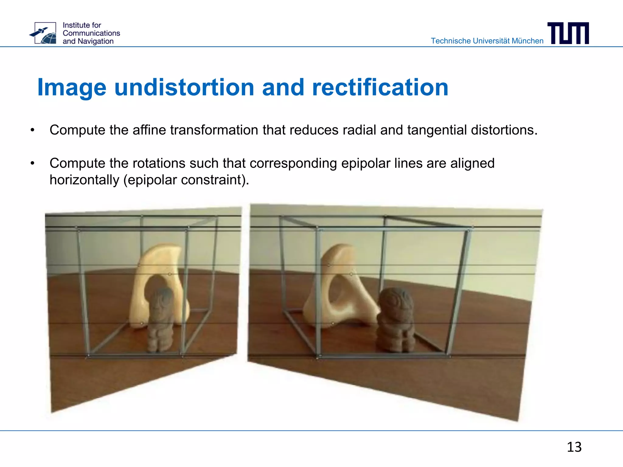 Technische Universität München
Image undistortion and rectification
• Compute the affine transformation that reduces radial and tangential distortions.
• Compute the rotations such that corresponding epipolar lines are aligned
horizontally (epipolar constraint).
13
 