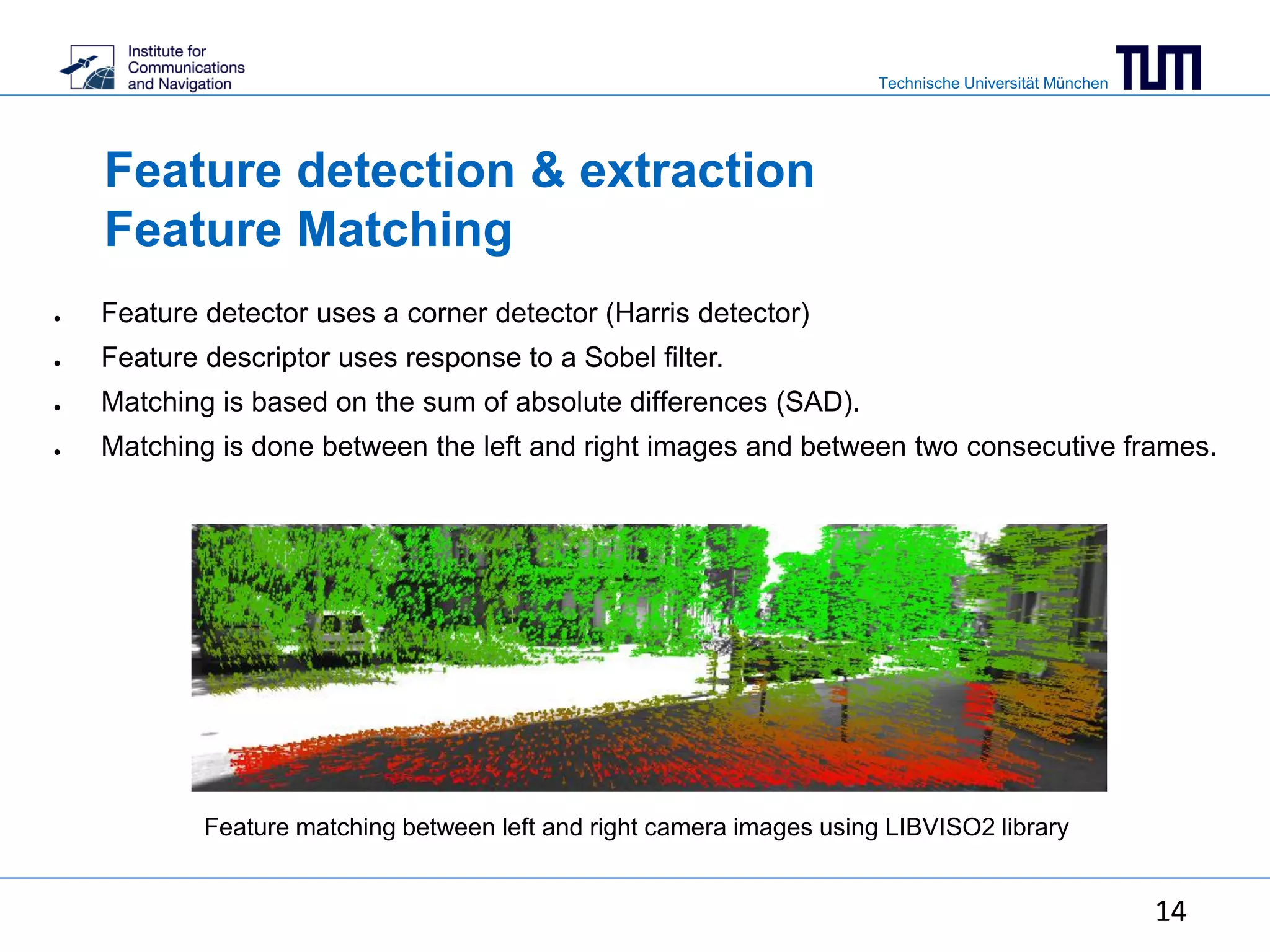 Technische Universität München
14
Feature detection & extraction
Feature Matching
● Feature detector uses a corner detector (Harris detector)
● Feature descriptor uses response to a Sobel filter.
● Matching is based on the sum of absolute differences (SAD).
● Matching is done between the left and right images and between two consecutive frames.
Feature matching between left and right camera images using LIBVISO2 library
14
 