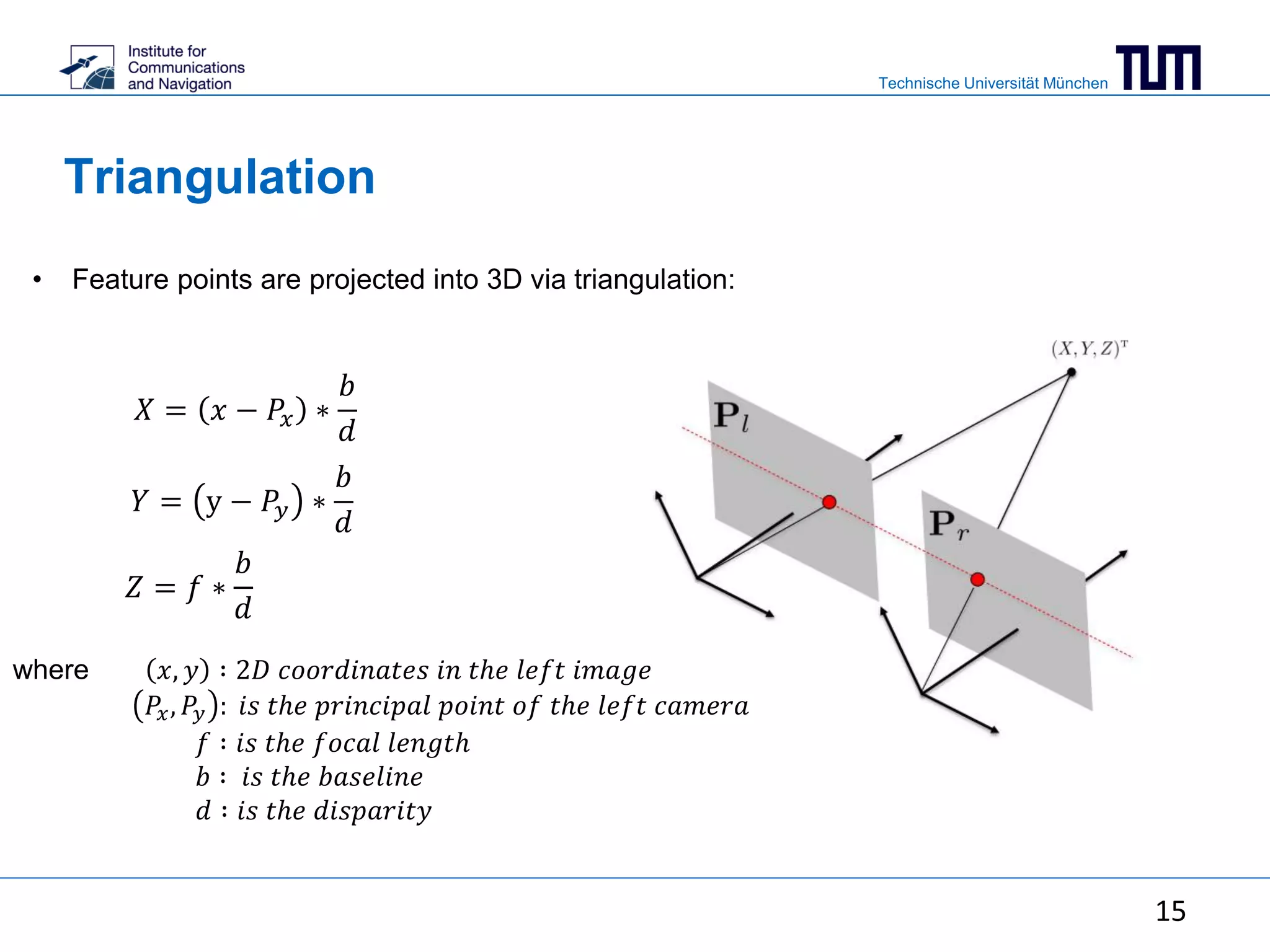 Technische Universität München
Triangulation
• Feature points are projected into 3D via triangulation:
15
𝑋 = 𝑥 − 𝑃𝑥 ∗
𝑏
𝑑
𝑌 = y − 𝑃𝑦 ∗
𝑏
𝑑
𝑍 = 𝑓 ∗
𝑏
𝑑
where 𝑥, 𝑦 ∶ 2𝐷 𝑐𝑜𝑜𝑟𝑑𝑖𝑛𝑎𝑡𝑒𝑠 𝑖𝑛 𝑡ℎ𝑒 𝑙𝑒𝑓𝑡 𝑖𝑚𝑎𝑔𝑒
𝑃𝑥, 𝑃𝑦 : 𝑖𝑠 𝑡ℎ𝑒 𝑝𝑟𝑖𝑛𝑐𝑖𝑝𝑎𝑙 𝑝𝑜𝑖𝑛𝑡 𝑜𝑓 𝑡ℎ𝑒 𝑙𝑒𝑓𝑡 𝑐𝑎𝑚𝑒𝑟𝑎
𝑓 ∶ 𝑖𝑠 𝑡ℎ𝑒 𝑓𝑜𝑐𝑎𝑙 𝑙𝑒𝑛𝑔𝑡ℎ
𝑏 ∶ 𝑖𝑠 𝑡ℎ𝑒 𝑏𝑎𝑠𝑒𝑙𝑖𝑛𝑒
𝑑 ∶ 𝑖𝑠 𝑡ℎ𝑒 𝑑𝑖𝑠𝑝𝑎𝑟𝑖𝑡𝑦
 