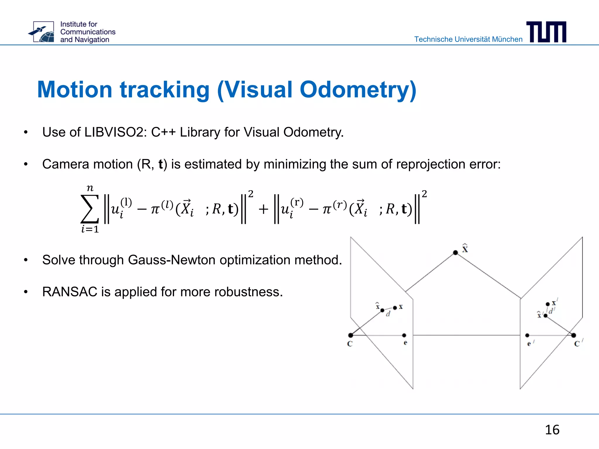 Technische Universität München
Motion tracking (Visual Odometry)
• Use of LIBVISO2: C++ Library for Visual Odometry.
• Camera motion (R, t) is estimated by minimizing the sum of reprojection error:
• Solve through Gauss-Newton optimization method.
• RANSAC is applied for more robustness.
𝑖=1
𝑛
𝑢𝑖
(l)
− 𝜋(𝑙)(𝑋𝑖 ; 𝑅, 𝐭)
2
+ 𝑢𝑖
(r)
− 𝜋(𝑟)(𝑋𝑖 ; 𝑅, 𝐭)
2
16
 