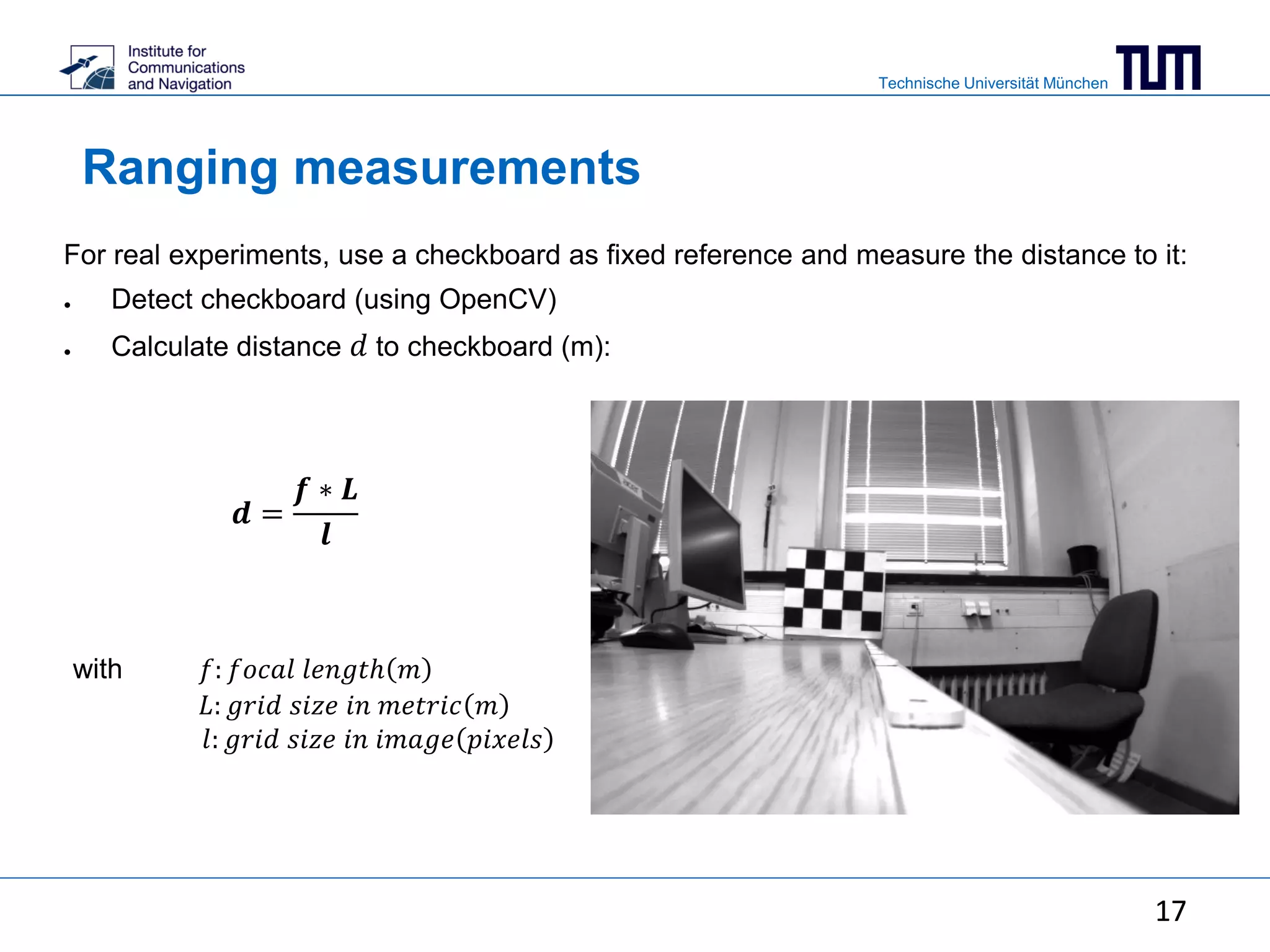 Technische Universität München
17
Ranging measurements
For real experiments, use a checkboard as fixed reference and measure the distance to it:
● Detect checkboard (using OpenCV)
● Calculate distance 𝑑 to checkboard (m):
17
with 𝑓: 𝑓𝑜𝑐𝑎𝑙 𝑙𝑒𝑛𝑔𝑡ℎ 𝑚
𝐿: 𝑔𝑟𝑖𝑑 𝑠𝑖𝑧𝑒 𝑖𝑛 𝑚𝑒𝑡𝑟𝑖𝑐 𝑚
𝑙: 𝑔𝑟𝑖𝑑 𝑠𝑖𝑧𝑒 𝑖𝑛 𝑖𝑚𝑎𝑔𝑒 𝑝𝑖𝑥𝑒𝑙𝑠
𝒅 =
𝒇 ∗ 𝑳
𝒍
 