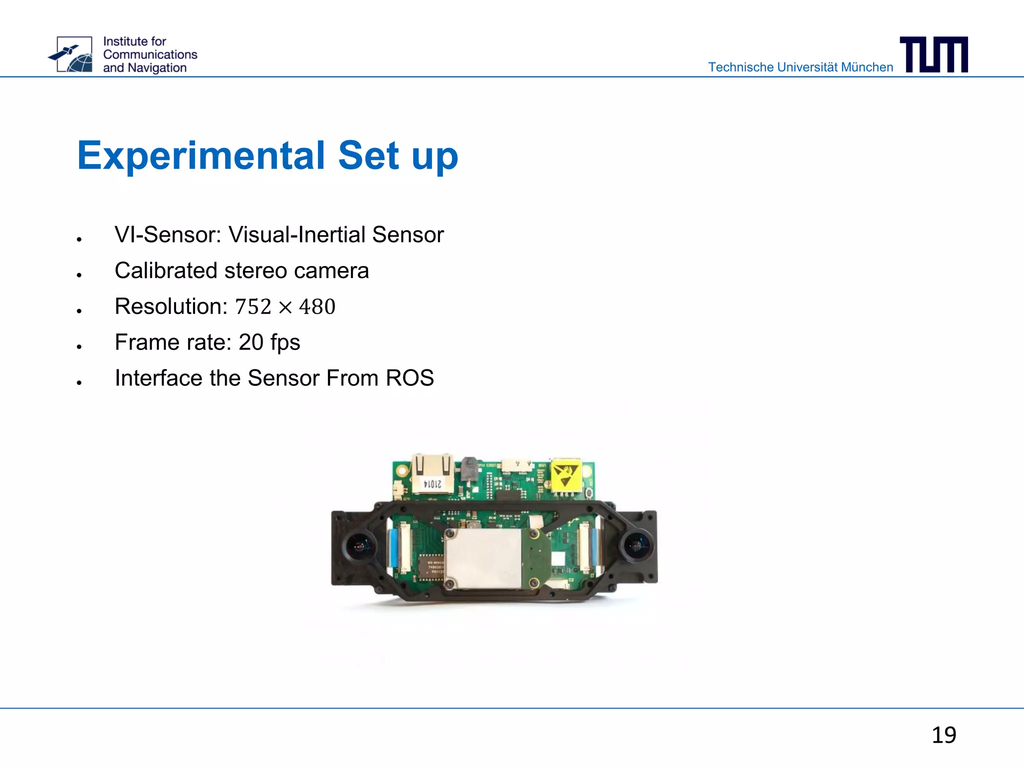 Technische Universität München
19
Experimental Set up
● VI-Sensor: Visual-Inertial Sensor
● Calibrated stereo camera
● Resolution: 752 × 480
● Frame rate: 20 fps
● Interface the Sensor From ROS
19
 