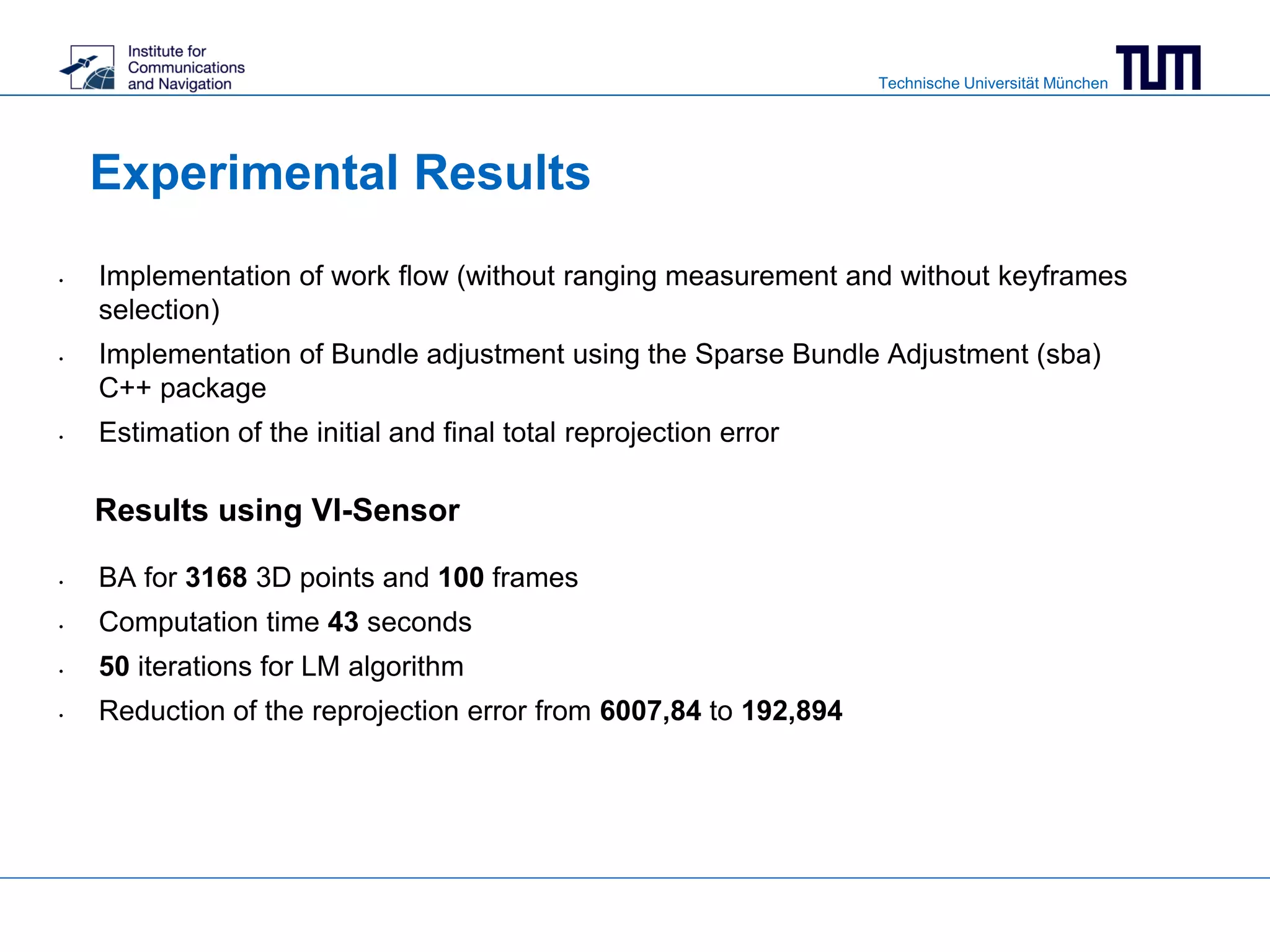 Technische Universität München
Experimental Results
Results using VI-Sensor
• BA for 3168 3D points and 100 frames
• Computation time 43 seconds
• 50 iterations for LM algorithm
• Reduction of the reprojection error from 6007,84 to 192,894
• Implementation of work flow (without ranging measurement and without keyframes
selection)
• Implementation of Bundle adjustment using the Sparse Bundle Adjustment (sba)
C++ package
• Estimation of the initial and final total reprojection error
 