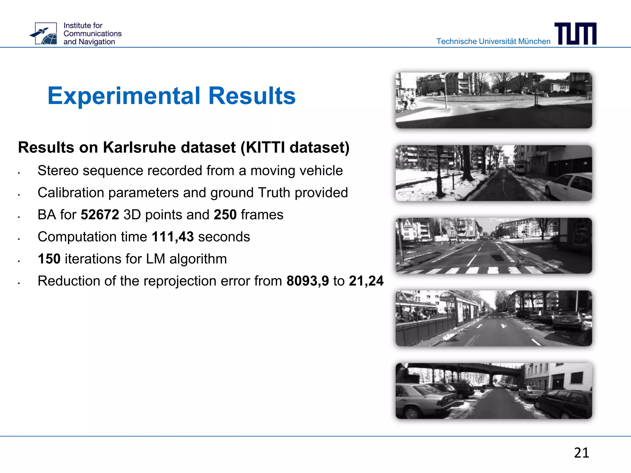 Technische Universität München
21
Experimental Results
Results on Karlsruhe dataset (KITTI dataset)
• Stereo sequence recorded from a moving vehicle
• Calibration parameters and ground Truth provided
• BA for 52672 3D points and 250 frames
• Computation time 111,43 seconds
• 150 iterations for LM algorithm
• Reduction of the reprojection error from 8093,9 to 21,24
21
 