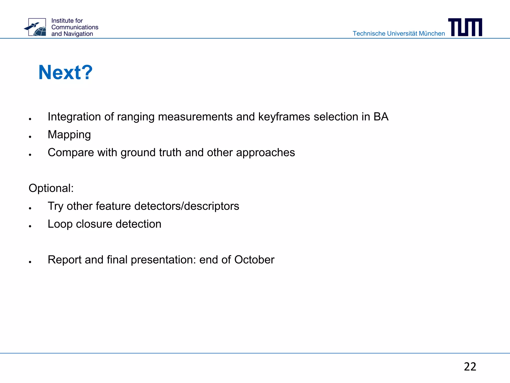 Technische Universität München
22
Next?
● Integration of ranging measurements and keyframes selection in BA
● Mapping
● Compare with ground truth and other approaches
Optional:
● Try other feature detectors/descriptors
● Loop closure detection
● Report and final presentation: end of October
22
 