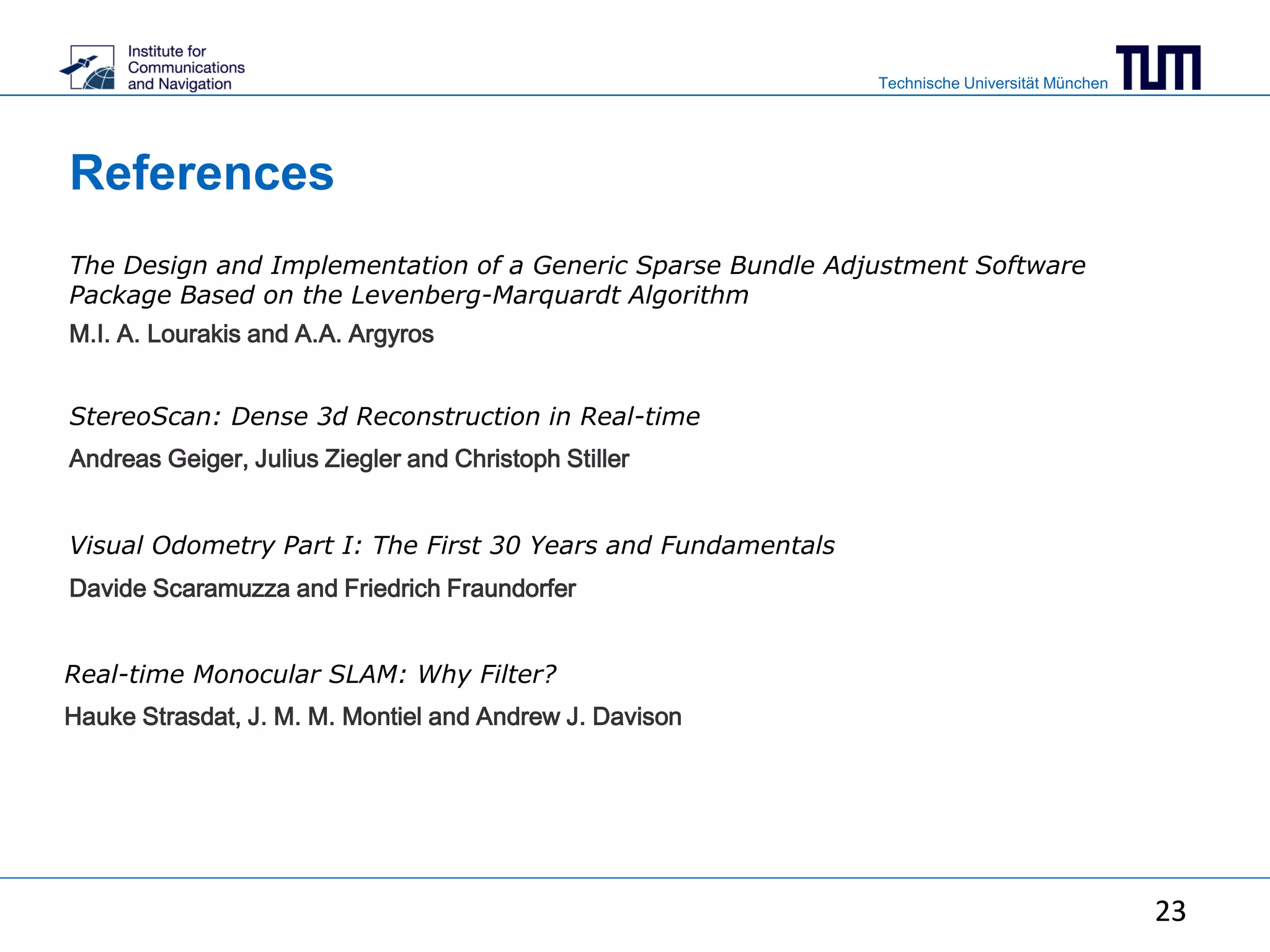 Technische Universität München
23
References
23
The Design and Implementation of a Generic Sparse Bundle Adjustment Software
Package Based on the Levenberg-Marquardt Algorithm
M.I. A. Lourakis and A.A. Argyros
StereoScan: Dense 3d Reconstruction in Real-time
Andreas Geiger, Julius Ziegler and Christoph Stiller
Visual Odometry Part I: The First 30 Years and Fundamentals
Davide Scaramuzza and Friedrich Fraundorfer
Real-time Monocular SLAM: Why Filter?
Hauke Strasdat, J. M. M. Montiel and Andrew J. Davison
 