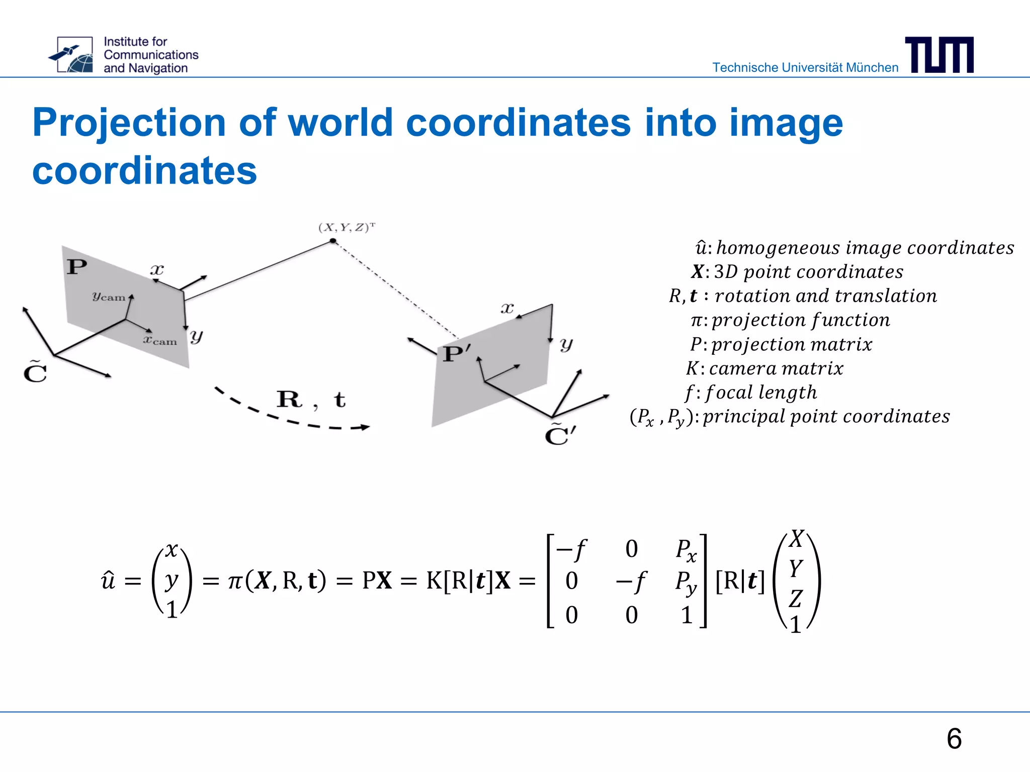 Technische Universität München
Projection of world coordinates into image
coordinates
𝑢 =
𝑥
𝑦
1
= 𝜋 𝑿, R, 𝐭 = P𝐗 = K[R 𝒕]𝐗 =
−𝑓 0 𝑃𝑥
0 −𝑓 𝑃𝑦
0 0 1
[R 𝒕]
𝑋
𝑌
𝑍
1
𝑢: ℎ𝑜𝑚𝑜𝑔𝑒𝑛𝑒𝑜𝑢𝑠 𝑖𝑚𝑎𝑔𝑒 𝑐𝑜𝑜𝑟𝑑𝑖𝑛𝑎𝑡𝑒𝑠
𝑿: 3𝐷 𝑝𝑜𝑖𝑛𝑡 𝑐𝑜𝑜𝑟𝑑𝑖𝑛𝑎𝑡𝑒𝑠
𝑅, 𝒕 ∶ 𝑟𝑜𝑡𝑎𝑡𝑖𝑜𝑛 𝑎𝑛𝑑 𝑡𝑟𝑎𝑛𝑠𝑙𝑎𝑡𝑖𝑜𝑛
𝜋: 𝑝𝑟𝑜𝑗𝑒𝑐𝑡𝑖𝑜𝑛 𝑓𝑢𝑛𝑐𝑡𝑖𝑜𝑛
𝑃: 𝑝𝑟𝑜𝑗𝑒𝑐𝑡𝑖𝑜𝑛 𝑚𝑎𝑡𝑟𝑖𝑥
𝐾: 𝑐𝑎𝑚𝑒𝑟𝑎 𝑚𝑎𝑡𝑟𝑖𝑥
𝑓: 𝑓𝑜𝑐𝑎𝑙 𝑙𝑒𝑛𝑔𝑡ℎ
(𝑃𝑥 , 𝑃𝑦): 𝑝𝑟𝑖𝑛𝑐𝑖𝑝𝑎𝑙 𝑝𝑜𝑖𝑛𝑡 𝑐𝑜𝑜𝑟𝑑𝑖𝑛𝑎𝑡𝑒𝑠
6
 