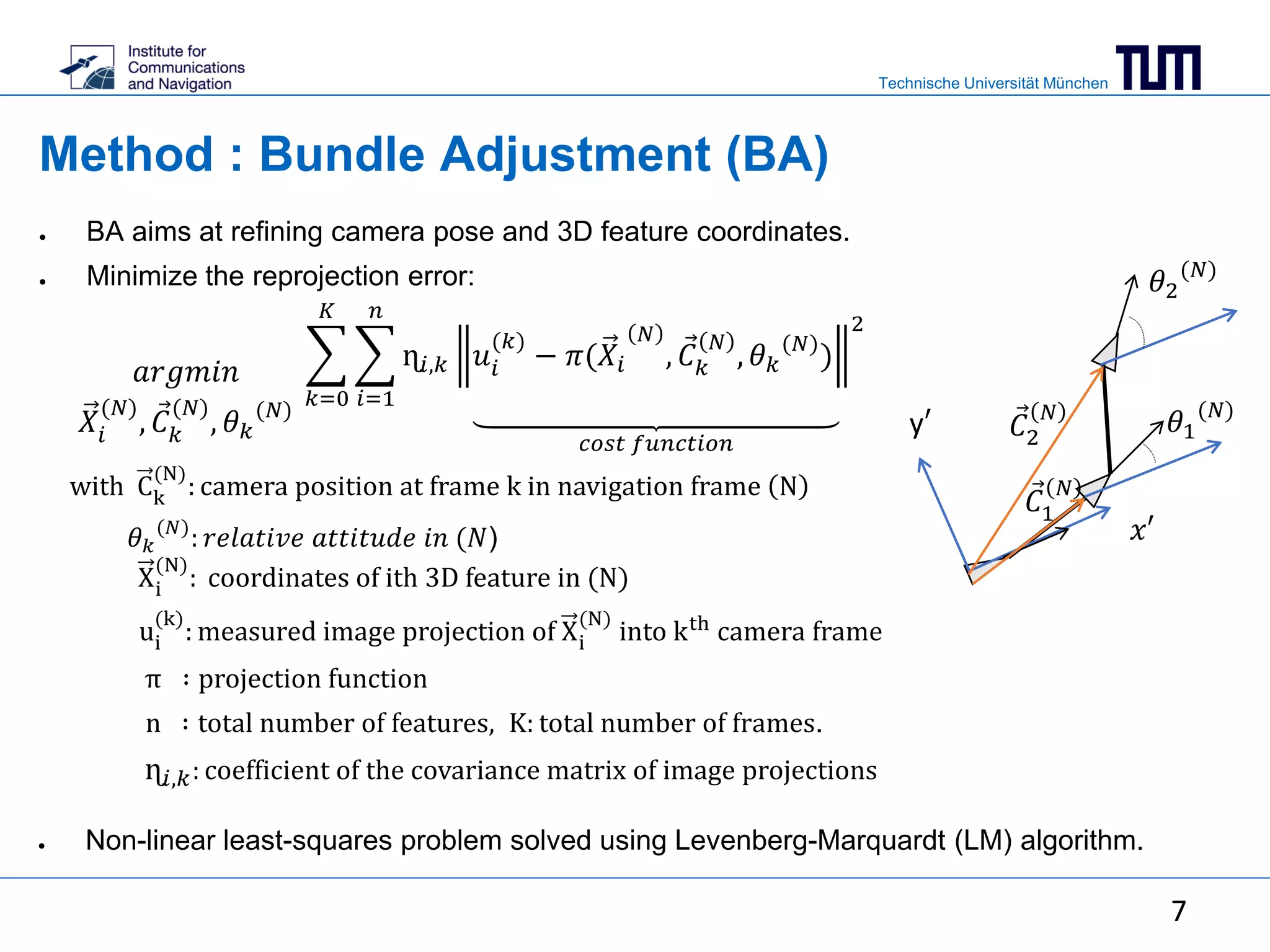 Technische Universität München
7
Method : Bundle Adjustment (BA)
with Ck
(N)
: camera position at frame k in navigation frame N
𝜃 𝑘
(𝑁)
: 𝑟𝑒𝑙𝑎𝑡𝑖𝑣𝑒 𝑎𝑡𝑡𝑖𝑡𝑢𝑑𝑒 𝑖𝑛 (𝑁)
Xi
(N)
: coordinates of ith 3D feature in (N)
ui
(k)
: measured image projection of Xi
(N)
into kth
camera frame
π ∶ projection function
n ∶ total number of features, K: total number of frames.
ɳ𝑖,𝑘: coefficient of the covariance matrix of image projections
𝑎𝑟𝑔𝑚𝑖𝑛
𝑋𝑖
(𝑁)
, 𝐶 𝑘
(𝑁)
, 𝜃 𝑘
(𝑁)
𝑐𝑜𝑠𝑡 𝑓𝑢𝑛𝑐𝑡𝑖𝑜𝑛
𝑘=0
𝐾
𝑖=1
𝑛
ɳ𝑖,𝑘 𝑢𝑖
(𝑘)
− 𝜋(𝑋𝑖
𝑁
, 𝐶 𝑘
𝑁
, 𝜃 𝑘
(𝑁)
)
2
𝑥′
● BA aims at refining camera pose and 3D feature coordinates.
● Minimize the reprojection error:
● Non-linear least-squares problem solved using Levenberg-Marquardt (LM) algorithm.
𝐶1
𝑁
𝐶2
𝑁
y′
7
𝜃1
(𝑁)
𝜃2
(𝑁)
 