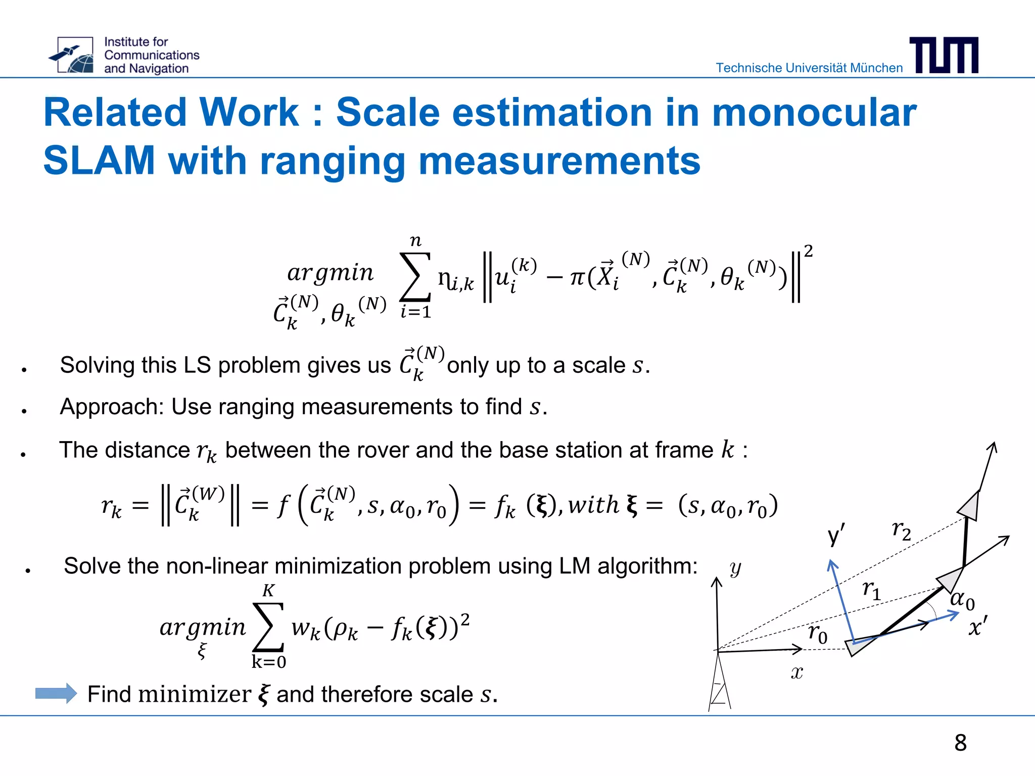 Technische Universität München
8
Related Work : Scale estimation in monocular
SLAM with ranging measurements
𝑟𝑘 = 𝐶 𝑘
𝑊
= 𝑓 𝐶 𝑘
𝑁
, 𝑠, 𝛼0, 𝑟0 = 𝑓𝑘 𝛏 , 𝑤𝑖𝑡ℎ 𝛏 = 𝑠, 𝛼0, 𝑟0
● Solving this LS problem gives us 𝐶 𝑘
(𝑁)
only up to a scale 𝑠.
● Approach: Use ranging measurements to find 𝑠.
● The distance 𝑟𝑘 between the rover and the base station at frame 𝑘 :
● Solve the non-linear minimization problem using LM algorithm:
𝑎𝑟𝑔𝑚𝑖𝑛
𝜉
k=0
𝐾
𝑤 𝑘(𝜌 𝑘 − 𝑓𝑘 𝝃 )2
Find minimizer 𝝃 and therefore scale 𝑠.
𝑖=1
𝑛
ɳ𝑖,𝑘 𝑢𝑖
(𝑘)
− 𝜋(𝑋𝑖
𝑁
, 𝐶 𝑘
𝑁
, 𝜃 𝑘
(𝑁)
)
2
𝑎𝑟𝑔𝑚𝑖𝑛
𝐶 𝑘
(𝑁)
, 𝜃 𝑘
(𝑁)
𝑟1
𝑟2
𝛼0
𝑟0 𝑥′
y′
8
 