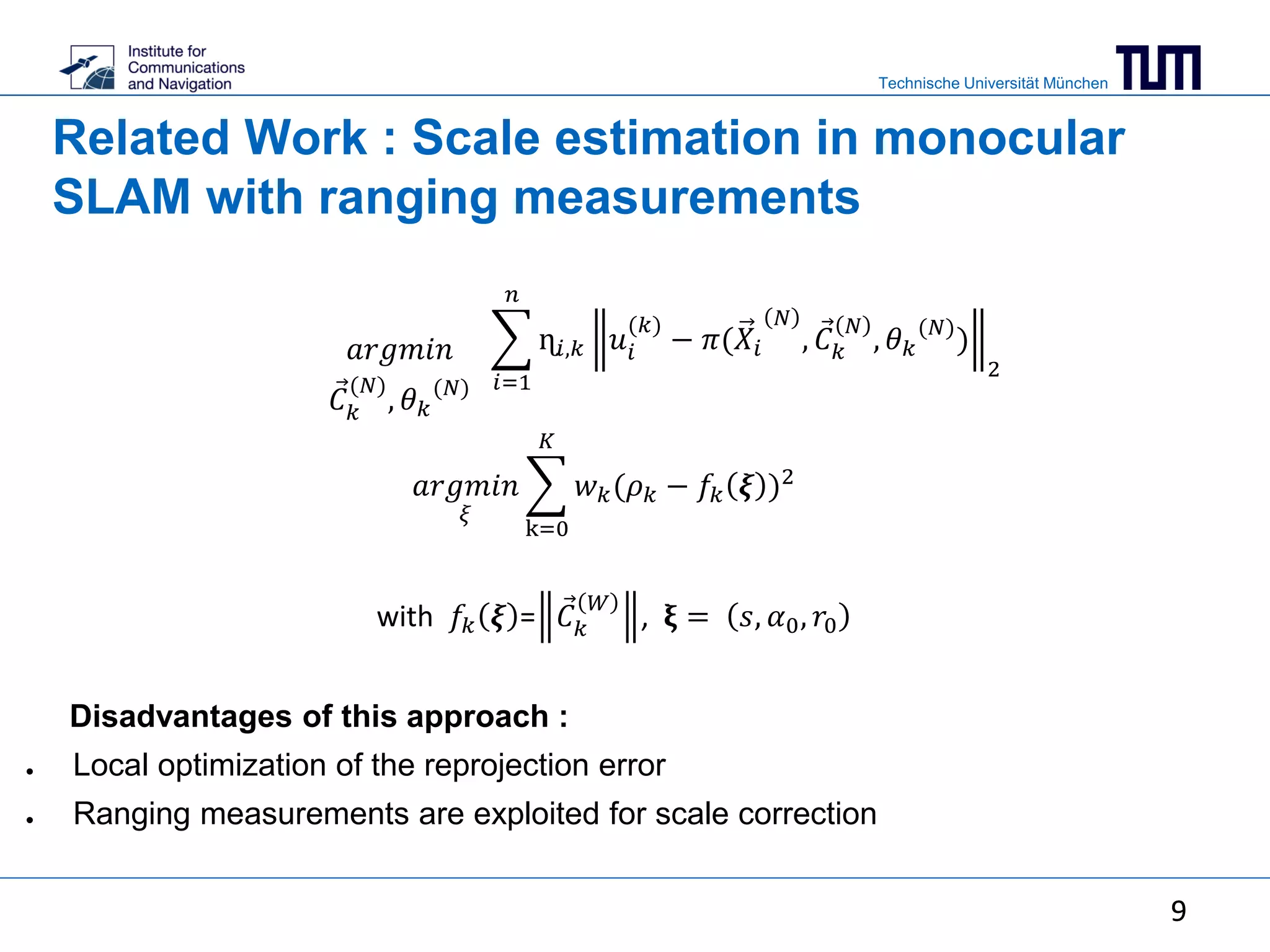Technische Universität München
9
𝑎𝑟𝑔𝑚𝑖𝑛
𝜉
k=0
𝐾
𝑤 𝑘(𝜌 𝑘 − 𝑓𝑘 𝝃 )2
Disadvantages of this approach :
● Local optimization of the reprojection error
● Ranging measurements are exploited for scale correction
𝑎𝑟𝑔𝑚𝑖𝑛
𝐶 𝑘
(𝑁)
, 𝜃 𝑘
(𝑁) 𝑖=1
𝑛
ɳ𝑖,𝑘 𝑢𝑖
(𝑘)
− 𝜋(𝑋𝑖
𝑁
, 𝐶 𝑘
𝑁
, 𝜃 𝑘
(𝑁)
)
2
9
Related Work : Scale estimation in monocular
SLAM with ranging measurements
with 𝑓𝑘 𝝃 = 𝐶 𝑘
𝑊
, 𝛏 = 𝑠, 𝛼0, 𝑟0
 