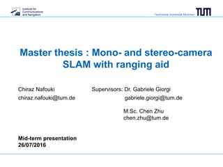 Technische Universität München
Master thesis : Mono- and stereo-camera
SLAM with ranging aid
Chiraz Nafouki Supervisors: Dr. Gabriele Giorgi
chiraz.nafouki@tum.de gabriele.giorgi@tum.de
M.Sc. Chen Zhu
chen.zhu@tum.de
Mid-term presentation
26/07/2016
 