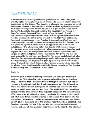 TESTIMONIALS
I attended a disability seminar sponsored by TPMG last year
shortly after my husband passed away. He was on Social Security
disability at the time of his death. Although the seminar covered
disability claims, I happened to mention that my husband and I
had been taking care of our 11 year-old grandson since birth
but unfortunately did not explore the possibility of filing for
benefits on my husband’s account before he died. I had
contacted a representative but was told our grandson could not
file for survivor benefits since we did not adopt him before my
husband passed away. Mr. Ponder informed me that was not
true and that Social Security was unique in the fact benefits for
a dependant grand-child could be approved even when the
adoption of the child was after the death of the wage-earner.
Mr. Ponder even sent me the SSA rules covering such benefits and
suggested I seek attorney consultation from a representative
versed in state adoption rules. I followed Mr. Ponder’s advice,
and was able to not only get benefits for my grandchild but also
benefits for me since the eligible grand-child was in my custody.
Needless to say, if not for Fred getting directly involved in my
case, I would have lost thousands of dollars in survivor benefits
to which I was legitimately entitled! Many thanks to The Ponder
Media Group for its interest in my case!
Ruth H.
When you gave a disability training session for Oak Clinic you encouraged
applicants to file a disability claim in person and avoid on-line or telephone
filing. I told you that I had already filed through the internet but had not
received a decision yet, and that I had a representative. You informed me
that I was responsible for making sure all evidence was collected and that I
should personally make sure this was done. You emphasized that sometimes
serious problems arise with not filing in person because of the paper intensive
effort associated with disability claims, the chance for errors are increased
and that many times available evidence is not secured from doctors who had
treated me. Afterwards, I called my representative and insisted she follow-
up with SSA to make sure all of the available records had been collected. We
found out that only 2 of the 5 doctors who had treated me had submitted
reports, and none of the specialists reports were in the record. We informed
 