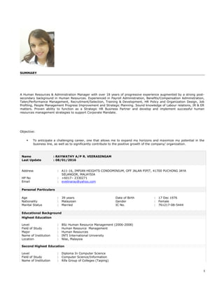 SUMMARY
A Human Resources & Administration Manager with over 18 years of progressive experience augmented by a strong post-
secondary background in Human Resources. Experienced in Payroll Administration, Benefits/Compensation Administration,
Talen/Performance Management, Recruitment/Selection, Training & Development, HR Policy and Organization Design, Job
Profiling, People Management Progress Improvement and Strategic Planning. Sound knowledge of Labour relations, IR & ER
matters. Proven ability to function as a Strategic HR Business Partner and develop and implement successful human
resources management strategies to support Corporate Mandate.
Objective:
 To anticipate a challenging career, one that allows me to expand my horizons and maximize my potential in the
business line, as well as to significantly contribute to the positive growth of the company/ organization.
Name : RAYWATHY A/P R. VEERASINGAM
Last Update : 08/01/2016
Address : A11-16, IMPIAN HEIGHTS CONDOMINIUM, OFF JALAN PIPIT, 41700 PUCHONG JAYA
SELANGOR, MALAYSIA
HP No : +6017– 2330271
Email : evelinaray@yahoo.com
Personal Particulars
Age : 39 years Date of Birth : 17 Dec 1976
Nationality : Malaysian Gender : Female
Marital Status : Married IC No. : 761217-08-5444
Educational Background
Highest Education
Level : BSc Human Resource Management (2006-2008)
Field of Study : Human Resource Management
Major : Human Resources
Name of Institution : INTI International University
Location : Nilai, Malaysia
Second Highest Education
Level : Diploma In Computer Science
Field of Study : Computer Science/Information
Name of Institution : Rifa Group of Colleges (Taiping)
1
 