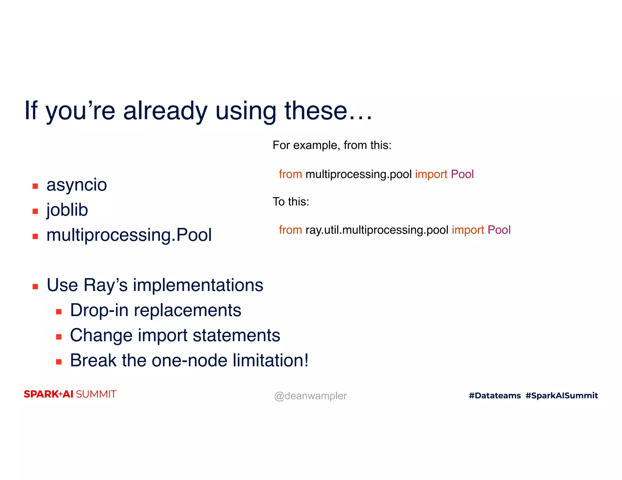 @deanwampler If you’re already using these… ▪ asyncio ▪ joblib ▪ multiprocessing.Pool ▪ Use Ray’s implementations ▪ Drop-in replacements ▪ Change import statements ▪ Break the one-node limitation! For example, from this: from multiprocessing.pool import Pool To this: from ray.util.multiprocessing.pool import Pool 