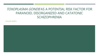 TOXOPLASMA GONDII AS A POTENTIAL RISK FACTOR FOR
PARANOID, DISORGANIZED AND CATATONIC
SCHIZOPHRENIA
TAYLOR SMITH
 