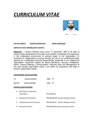 CURRICULUM VITAE
PJO NO: 860411 NAME:HAZOOR BUX RANK:CMGA(G)GI
CONTACT# 0301-2483963,0345-2410762
OBJECTIVE : I Served Pakistan Navy since 7th
December 1985 to till date at
various ranks/ designations to the best of my abilities, knowledge and experience
in the challenging environment to achieve target of the organization. To
contribute an organization’s success through the use of my professional skills,
aspiring for a challenging Security Responsibility, preferably in any military/civil
organization. Supervisor tasked for Naval Operations, Security, Intelligence,
Admin, Passive Defense, Communication, Planning skills and Management at
any well reputed organization where I can utilize my experience and skills to
achieve organization’s goals.
EDUCATIONAL QUALIFICATION:
F A SUKKUR BOARD 1989 2ND
MATRIC SUKKUR BOARD 1984 2ND
COURSE QUALIFICATION:
• Naval Boot Camp & Ships
Husbandary PNS HIMALYA
• Armament Technecian PNS BAHADUR (Surface Weapon School)
• Leading Armament Technecian PNS BAHADUR (Surface Weapon School)
• Armament Artificer PNS BAHADUR (Surface Weapon School)
 