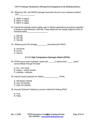 API 571 Damage Mechanisms Affecting Fixed Equipment in the Refining Industry
Rev. 2 10/06 DTM Enterprises Technical Training Division Page 10 of 11
281-330-9542 – www.DTM-Enterprises.org
10
52. Blistering, HIC, and SOHIC damage have been found to occur between ambient
and _______________.
A. 300o
F or higher
B. 400o
F or higher
C. 500o
F or higher
53. Typical low-strength carbon steels used in refinery applications should be controlled
to produce weld hardness <200 HB. These steels are not usually subject to SCC at
hardness below ___________________.
A. 200 HB
B. 237 HB
C. 190 HB
53. Blistering and HIC damage _________ prevented with PWHT.
A. cannot be
B. can be
C. may be
5.1.3.1 High Temperature Hydrogen Attack (HTHA)
54. HTHA occurs when hydrogen reacts with ______in steel to form ______which
cannot diffuse through the steel.
A. iron - iron oxide
B. carbon - carbon dioxide
C. carbides - methane
55. Internal visual inspection for blisters ______________ HTHA.
A. will always indicate
B. may not indicate
C. does not indicate
56. Acoustic Emission Testing is a proven method for finding HTHA.
A. True
B. False
 