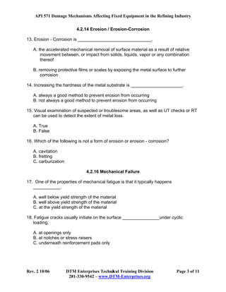 API 571 Damage Mechanisms Affecting Fixed Equipment in the Refining Industry
Rev. 2 10/06 DTM Enterprises Technical Training Division Page 3 of 11
281-330-9542 – www.DTM-Enterprises.org
3
4.2.14 Erosion / Erosion-Corrosion
13. Erosion - Corrosion is ______________________________.
A. the accelerated mechanical removal of surface material as a result of relative
movement between, or impact from solids, liquids, vapor or any combination
thereof
B. removing protective films or scales by exposing the metal surface to further
corrosion
14. Increasing the hardness of the metal substrate is _____________________.
A. always a good method to prevent erosion from occurring
B. not always a good method to prevent erosion from occurring
15. Visual examination of suspected or troublesome areas, as well as UT checks or RT
can be used to detect the extent of metal loss.
A. True
B. False
16. Which of the following is not a form of erosion or erosion - corrosion?
A. cavitation
B. fretting
C. carburization
4.2.16 Mechanical Failure
17. One of the properties of mechanical fatigue is that it typically happens
___________.
A. well below yield strength of the material
B. well above yield strength of the material
C. at the yield strength of the material
18. Fatigue cracks usually initiate on the surface _______________under cyclic
loading.
A. at openings only
B. at notches or stress raisers
C. underneath reinforcement pads only
 