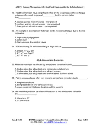 API 571 Damage Mechanisms Affecting Fixed Equipment in the Refining Industry
Rev. 2 10/06 DTM Enterprises Technical Training Division Page 4 of 11
281-330-9542 – www.DTM-Enterprises.org
4
19. Heat treatment can have a significant effect on the toughness and hence fatigue
resistance of a metal. In general ___________tend to perform better
than___________.
A. coarse grained microstructures - finer grained
B. medium grained microstructures - coarse grained
C. finer grained microstructures - coarse grained
20. An example of a component that might exhibit mechanical fatigue due to thermal
cycling is a ______________________________________.
A. large bore piping systems
B. coker drum
C. high pressure drop control valves
21. NDE monitoring for mechanical fatigue might include _______________________.
A. SWUT, RT and MT
B. PT, MT and SWUT
C. RT, PT and MT
4.3.2 Atmospheric Corrosion
22. Materials that might be affected by atmospheric corrosion include ______________.
A. Carbon steel, low alloy steels and copper alloyed aluminum
B. Carbon steel, low alloy steels and alloyed brasses
C. Carbon steel, low alloy steels and the 400 series stainless steels
23. Piping on supports are often very prone to atmospheric corrosion due to ________.
A. long horizontal runs
B. being located next over sprays and leaks
C. water entrapment between the pipe and the supports
24. The method(s) that can be used for inspection to find atmospheric corrosion
are_________________.
A. Visual and RT
B. UT and Visual
 