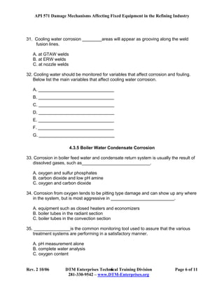 API 571 Damage Mechanisms Affecting Fixed Equipment in the Refining Industry
Rev. 2 10/06 DTM Enterprises Technical Training Division Page 6 of 11
281-330-9542 – www.DTM-Enterprises.org
6
31. Cooling water corrosion ________areas will appear as grooving along the weld
fusion lines.
A. at GTAW welds
B. at ERW welds
C. at nozzle welds
32. Cooling water should be monitored for variables that affect corrosion and fouling.
Below list the main variables that affect cooling water corrosion.
A. _______________________________
B. _______________________________
C. _______________________________
D. _______________________________
E. _______________________________
F. _______________________________
G. _______________________________
4.3.5 Boiler Water Condensate Corrosion
33. Corrosion in boiler feed water and condensate return system is usually the result of
dissolved gases, such as____________________________.
A. oxygen and sulfur phosphates
B. carbon dioxide and low pH amine
C. oxygen and carbon dioxide
34. Corrosion from oxygen tends to be pitting type damage and can show up any where
in the system, but is most aggressive in __________________________.
A. equipment such as closed heaters and economizers
B. boiler tubes in the radiant section
C. boiler tubes in the convection section
35. _______________is the common monitoring tool used to assure that the various
treatment systems are performing in a satisfactory manner.
A. pH measurement alone
B. complete water analysis
C. oxygen content
 