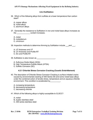 API 571 Damage Mechanisms Affecting Fixed Equipment in the Refining Industry
Rev. 2 10/06 DTM Enterprises Technical Training Division Page 7 of 11
281-330-9542 – www.DTM-Enterprises.org
7
4.4.2 Sulfidation
36. Which of the following alloys form sulfides at a lower temperature than carbon
steel?
A. copper alloys
B. nickel alloys
C. aluminum alloys
37. Generally the resistance to Sulfidation in iron and nickel base alloys increases as
the _____________ content increases.
A. nickel
B. molybdenum
C. chromium
38. Inspection methods to determine thinning by Sulfidation include ___and ___.
A. UT thickness and VT
B. UT thickness and Profile RT
C. EC and Profile RT
39. Sulfidation is also known as __________________.
A. Sulfurous Oxide Attack (SOA)
B. High Temperature Sulfide Attack (HTSA)
C. Sulfidic Corrosion (SC)
4.5.1 Chloride Stress Corrosion Cracking (Caustic Embrittlement)
40. The description of Chloride Stress Corrosion Cracking is surface initiated cracks
caused by environmental cracking of 300 Series SS and some nickel base alloys
under the combined action of tensile stress, temperature and an aqueous chloride
environment. This condition is accelerated by__________.
A. increasing temperature
B. decreasing temperature
C. decreasing chloride
41. Which of the following alloys is highly susceptible to CLSCC?
A. nickel
B. duplex stainless steel
C. 300 series stainless steel
 
