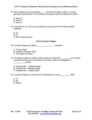 API 571 Damage Mechanisms Affecting Fixed Equipment in the Refining Industry
Rev. 2 10/06 DTM Enterprises Technical Training Division Page 8 of 11
281-330-9542 – www.DTM-Enterprises.org
8
42. SCC usually occurs at pH values_____. At lower pH values, uniform corrosion
generally predominates. SCC tendency decreases toward the alkaline pH region.
A. above 2
B. below 2
C. above 4
43. Inspection for CL SCC can be detected by using which of the following NDE
methods?
A. VT
B. PT
C. Both methods above
4.5.2 Corrosion Fatigue
44. Corrosion fatigue can affect __________________ materials.
A. Carbon Steel
B. Austenitic Stainless Steel
C. All metals and alloys
45. The fatigue fracture is brittle and the cracks are most often _________, as in stress-
corrosion cracking, but not branched, and often results in propagation of
____________cracks.
A. transgranular - multiple parallel
B. intergranular - multiple parallel
C. transgranular - multiple radial
46. Corrosion fatigue is usually found in Deaerators by using __________ NDE.
A. VT
B. MT
C. WFMT
 
