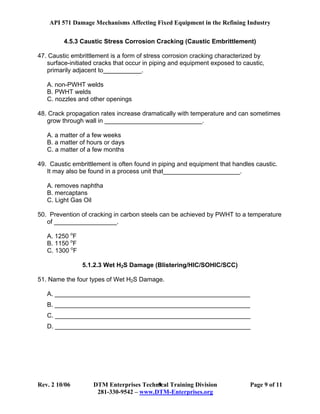 API 571 Damage Mechanisms Affecting Fixed Equipment in the Refining Industry
Rev. 2 10/06 DTM Enterprises Technical Training Division Page 9 of 11
281-330-9542 – www.DTM-Enterprises.org
9
4.5.3 Caustic Stress Corrosion Cracking (Caustic Embrittlement)
47. Caustic embrittlement is a form of stress corrosion cracking characterized by
surface-initiated cracks that occur in piping and equipment exposed to caustic,
primarily adjacent to___________.
A. non-PWHT welds
B. PWHT welds
C. nozzles and other openings
48. Crack propagation rates increase dramatically with temperature and can sometimes
grow through wall in ____________________________.
A. a matter of a few weeks
B. a matter of hours or days
C. a matter of a few months
49. Caustic embrittlement is often found in piping and equipment that handles caustic.
It may also be found in a process unit that______________________.
A. removes naphtha
B. mercaptans
C. Light Gas Oil
50. Prevention of cracking in carbon steels can be achieved by PWHT to a temperature
of __________________.
A. 1250 o
F
B. 1150 o
F
C. 1300 o
F
5.1.2.3 Wet H2S Damage (Blistering/HIC/SOHIC/SCC)
51. Name the four types of Wet H2S Damage.
A. ________________________________________________________
B. ________________________________________________________
C. ________________________________________________________
D. ________________________________________________________
 