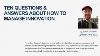 TEN QUESTIONS &
ANSWERS ABOUT HOW TO
MANAGE INNOVATION
I’ve written this short document to help leaders at established companies understand and
embrace a different management theory stack when they try to manage innovation. Its written
for big-company staff, in hopes they already know or suspect that what drives established
businesses (planning & execution) is at best secondary for innovation.
byJonahMcIntire
UpdatedSept. 2015
 