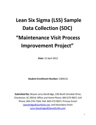 Lean Six Sigma (LSS) Sample
Data Collection (SDC)
“Maintenance Visit Process
Improvement Project”
Date: 15 April 2012
Student Enrollment Number: 2384132
Submitted By: Wayne Larry Dandridge, 236 North Ainsdale Drive,
Charleston, SC 29414; Office and Home Phone: 843-573-9657, Cell
Phone: 843-276-7164; FAX: 843-573-9657; Primary Email:
Ldandridge@earthlink.net; and Secondary Email:
Larry.Dandridge@QinetiQ-NA.com
1
 