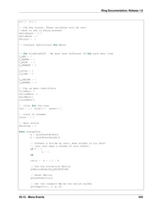 Ring Documentation, Release 1.6
x=0.0 z=5.0
// the key states. These variables will be zero
//when no key is being presses
deltaAngle = 0.0
deltaMove = 0
xOrigin = -1
// Constant definitions for Menus
// for RingFreeGLUT - We must have different ID for each menu item
C_RED = 1
C_GREEN = 2
C_BLUE = 3
C_ORANGE = 4
C_FILL = 5
C_LINE = 6
C_SHRINK = 7
C_NORMAL = 8
// Pop up menu identifiers
fillMenu= 0
shrinkMenu= 0
mainMenu=0
colorMenu=0
// color for the nose
red = 1.0 blue=0.5 green=0.5
// scale of snowman
scale = 1.0
// menu status
menuFlag = 0
func changeSize
w = glutEventWidth()
h = glutEventHeight()
// Prevent a divide by zero, when window is too short
// (you cant make a window of zero width).
if h = 0
h = 1
ok
ratio = w * 1.0 / h
// Use the Projection Matrix
glMatrixMode(GL_PROJECTION)
// Reset Matrix
glLoadIdentity()
// Set the viewport to be the entire window
glViewport(0, 0, w, h)
55.12. Menu Events 543
 