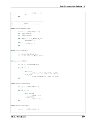 Ring Documentation, Release 1.6
xOrigin = xx
ok
ok
// -----------------------------------
// MENUS
// -----------------------------------
func processMenuStatus
status = glutEventStatus()
xx = glutEventX()
yy = glutEventY()
if status = GLUT_MENU_IN_USE
menuFlag = 1
else
menuFlag = 0
ok
func processMainMenu
// nothing to do in here
// all actions are for submenus
func processFillMenu
option = glutEventValue()
switch option
on C_FILL
glPolygonMode(GL_FRONT, GL_FILL)
on C_LINE
glPolygonMode(GL_FRONT, GL_LINE)
off
func processShrinkMenu
option = glutEventValue()
switch option
on C_SHRINK
scale = 0.5
on C_NORMAL
scale = 1.0
off
func processColorMenu
option = glutEventValue()
55.12. Menu Events 547
 