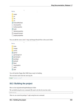 Ring Documentation, Release 1.7
You can add the source code (*.ring) and Images/Sound Files to the assets folder.
You will ﬁnd the Flappy Bird 3000 Game ready for building.
The execution starts from the start.ring ﬁle
load "game2.ring"
56.3 Building the project
Move to the ring/android/ringlibsdl/project folder
We can build using the next command (We need to do this for one time only).
ndk-build
Then we can create the package (*.apk) using the next command.
56.3. Building the project 542
 