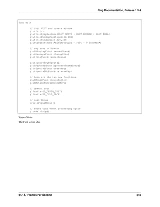 Ring Documentation, Release 1.5.4
func main
// init GLUT and create window
glutInit()
glutInitDisplayMode(GLUT_DEPTH | GLUT_DOUBLE | GLUT_RGBA)
glutInitWindowPosition(100,100)
glutInitWindowSize(320,320)
glutCreateWindow("RingFreeGLUT - Test - 9 SnowMan")
// register callbacks
glutDisplayFunc(:renderScene)
glutReshapeFunc(:changeSize)
glutIdleFunc(:renderScene)
glutIgnoreKeyRepeat(1)
glutKeyboardFunc(:processNormalKeys)
glutSpecialFunc(:pressKey)
glutSpecialUpFunc(:releaseKey)
// here are the two new functions
glutMouseFunc(:mouseButton)
glutMotionFunc(:mouseMove)
// OpenGL init
glEnable(GL_DEPTH_TEST)
glEnable(GL_CULL_FACE)
// init Menus
createPopupMenus()
// enter GLUT event processing cycle
glutMainLoop()
Screen Shots:
The First screen shot
54.14. Frames Per Second 545
 