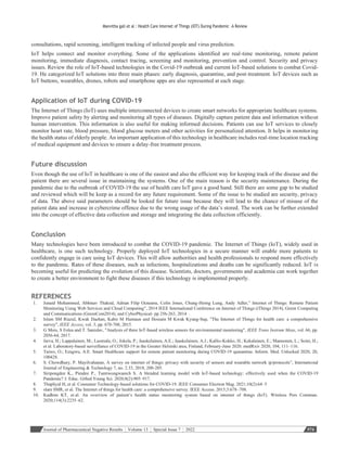 Journal of Pharmaceutical Negative Results ¦ Volume 13 ¦ Special Issue 7 ¦ 2022 574
Manvitha gali et al : Health Care Internet of Things (IOT) During Pandemic –A Review
consultations, rapid screening, intelligent tracking of infected people and virus prediction.
IoT helps connect and monitor everything. Some of the applications identified are real-time monitoring, remote patient
monitoring, immediate diagnosis, contact tracing, screening and monitoring, prevention and control. Security and privacy
issues. Review the role of IoT-based technologies in the Covid-19 outbreak and current IoT-based solutions to combat Covid-
19. He categorized IoT solutions into three main phases: early diagnosis, quarantine, and post-treatment. IoT devices such as
IoT buttons, wearables, drones, robots and smartphone apps are also represented at each stage.
Application of IoT during COVID-19
The Internet of Things (IoT) uses multiple interconnected devices to create smart networks for appropriate healthcare systems.
Improve patient safety by alerting and monitoring all types of diseases. Digitally capture patient data and information without
human intervention. This information is also useful for making informed decisions. Patients can use IoT services to closely
monitor heart rate, blood pressure, blood glucose meters and other activities for personalized attention. It helps in monitoring
the health status of elderly people. An important application of this technology in healthcare includes real-time location tracking
of medical equipment and devices to ensure a delay-free treatment process.
Future discussion
Even though the use of IoT in healthcare is one of the easiest and also the efficient way for keeping track of the disease and the
patient there are several issue in maintaining the systems. One of the main reason is the security maintenance. During the
pandemic due to the outbreak of COVID-19 the use of health care IoT gave a good hand. Still there are some gap to be studied
and reviewed which will be keep as a record for any future requirement. Some of the issue to be studied are security, privacy
of data. The above said parameters should be looked for future issue because they will lead to the chance of misuse of the
patient data and increase in cybercrime offence due to the wrong usage of the data’s stored. The work can be further extended
into the concept of effective data collection and storage and integrating the data collection efficiently.
Conclusion
Many technologies have been introduced to combat the COVID-19 pandemic. The Internet of Things (IoT), widely used in
healthcare, is one such technology. Properly deployed IoT technologies in a secure manner will enable more patients to
confidently engage in care using IoT devices. This will allow authorities and health professionals to respond more effectively
to the pandemic. Rates of these diseases, such as infections, hospitalizations and deaths can be significantly reduced. IoT is
becoming useful for predicting the evolution of this disease. Scientists, doctors, governments and academia can work together
to create a better environment to fight these diseases if this technology is implemented properly.
REFERENCES
1. Junaid Mohammed, Abhinav Thakral, Adrian Filip Ocneanu, Colin Jones, Chung-Horng Lung, Andy Adler,” Internet of Things: Remote Patient
Monitoring Using Web Services and Cloud Computing”, 2014 IEEE International Conference on Internet of Things (iThings 2014), Green Computing
and Communications (GreenCom2014), and CyberPhysical- pp 256-263, 2014 .
2. Islam SM Riazul, Kwak Daehan, Kabir M Humaun and Hossain M Kwak Kyung-Sup, "The Internet of Things for health care: a comprehensive
survey", IEEE Access, vol. 3, pp. 678-708, 2015.
3. G Mois, S Folea and T. Sanislav, "Analysis of three IoT-based wireless sensors for environmental monitoring", IEEE Trans Instrum Meas, vol. 66, pp.
2056-64, 2017.
4. Jarva, H.; Lappalainen, M.; Luomala, O.; Jokela, P.; Jaaskelainen, A.E.; Jaaskelainen, A.J.; Kallio-Kokko, H.; Kekalainen, E.; Mannonen, L.; Soini, H.;
et al. Laboratory-based surveillance of COVID-19 in the Greater Helsinki area, Finland, February-June 2020. medRxiv 2020, 104, 111–116.
5. Taiwo, O.; Ezugwu, A.E. Smart Healthcare support for remote patient monitoring during COVID-19 quarantine. Inform. Med. Unlocked 2020, 20,
100428.
6. S. Chowdhury, P. Mayilvahanan, A survey on internet of things: privacy with security of sensors and wearable network ip/protocols”, International
Journal of Engineering & Technology 7, no. 2.33, 2018, 200-205.
7. Siripongdee K., Pimdee P., Tuntiwongwanich S. A blended learning model with IoT-based technology: effectively used when the COVID-19
Pandemic? J. Educ. Gifted Young Sci. 2020;8(2):905–917.
8. Thapliyal H, et al. Consumer Technology-based solutions for COVID-19. IEEE Consumer Electron Mag. 2021;10(2):64–5
9. slam SMR, et al. The Internet of things for health care: a comprehensive survey. IEEE Access. 2015;3:678–708.
10. Kadhim KT, et al. An overview of patient’s health status monitoring system based on internet of things (IoT). Wireless Pers Commun.
2020;114(3):2235–62.
 