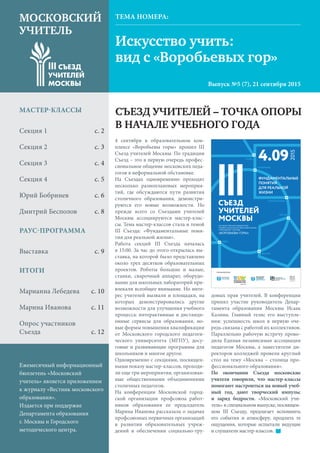 МОСКОВСКИЙ УЧИТЕЛЬ
Искусство учить:
вид с «Воробьевых гор»
МОСКОВСКИЙ
УЧИТЕЛЬ
Выпуск №5 (7), 21 сентября 2015
ТЕМА НОМЕРА:
СЪЕЗД УЧИТЕЛЕЙ – ТОЧКА ОПОРЫ
В НАЧАЛЕ УЧЕБНОГО ГОДА
МАСТЕР-КЛАССЫ
Секция 1 	 с. 2
Секция 2 	 с. 3
Секция 3 	 с. 4
Секция 4 	 с. 5
Юрий Бобринев	 с. 6
Дмитрий Бесполов 	 с. 8
РАУС-ПРОГРАММА
Выставка	 с. 9
ИТОГИ
Марианна Лебедева 	 с. 10
Марина Иванова 	 с. 11
Опрос участников
Съезда 	 с. 12
Ежемесячный информационный
бюллетень «Московский
учитель» является приложением
к журналу «Вестник московского
образования».
Издается при поддержке
Департамента образования
г. Москвы и Городского
методического центра.
4 сентября в образовательном ком-
плексе «Воробьевы горы» прошел III
Съезд учителей Москвы. По традиции
Съезд – это в первую очередь профес-
сиональное общение московских педа-
гогов в неформальной обстановке.
На Съездах одновременно проходят
несколько разноплановых мероприя-
тий, где обсуждаются пути развития
столичного образования, демонстри-
руются его новые возможности. Но
прежде всего со Съездами учителей
Москвы ассоциируются мастер-клас-
сы. Тема мастер-классов стала и темой
III Съезда: «Фундаментальные поня-
тия для реальной жизни».
Работа секций III Съезда началась
в 15:00. За час до этого открылась вы-
ставка, на которой было представлено
около трех десятков образовательных
проектов. Роботы большие и малые,
станки, сварочный аппарат, оборудо-
вание для школьных лабораторий при-
влекали всеобщее внимание. Но инте-
рес учителей вызвали и площадки, на
которых демонстрировались другие
возможности для улучшения учебного
процесса: интерактивные и дистанци-
онные сервисы для образования, но-
вые формы повышения квалификации
от Московского городского педагоги-
ческого университета (МГПУ), досу-
говые и развивающие программы для
школьников и многое другое.
Одновременно с секциями, посвящен-
ными показу мастер-классов, проходи-
ли еще три мероприятия, организован-
ные общественными объединениями
столичных педагогов.
На конференции Московской город-
ской организации профсоюза работ-
ников образования ее председатель
Марина Иванова рассказала о задачах
профсоюзных первичных организаций
в развитии образовательных учреж-
дений и обеспечении социально-тру-
довых прав учителей. В конференции
принял участие руководитель Депар-
тамента образования Москвы Исаак
Калина. Главный тезис его выступле-
ния: успешность школ в первую оче-
редь связана с работой их коллективов.
Параллельно рабочую встречу прово-
дила Единая независимая ассоциация
педагогов Москвы, а заместители ди-
ректоров колледжей провели круглый
стол на тему «Москва – столица про-
фессионального образования».
По окончании Съезда московские
учителя говорили, что мастер-классы
помогают настроиться на новый учеб-
ный год, дают творческий импульс
и заряд бодрости. «Московский учи-
тель» в специальном выпуске, посвящен-
ном III Съезду, предлагает вспомнить
его события и атмосферу, продлить те
ощущения, которые испытали ведущие
и слушатели мастер-классов.
СЪЕЗД
УЧИТЕЛЕЙ
МОСКВЫ
ФУНДАМЕНТАЛЬНЫЕ
ПОНЯТИЯ
ДЛЯ РЕАЛЬНОЙ
ЖИЗНИ
АЛЬТЕРНАТИВА
МЕТОД
ВОПРО
ВОПРОС
ПРОСТРАНСТВО
АЛЬТЕРНАТИВА
МЕТО
МЕТОД
ИДЕЯ
СРЕДА
ДИАЛОГ
ИЗМ
ИЗМЕРЕНИЕ
СРЕДА
ДИАЛОГ
ИДЕЯ
ИЗМЕРЕНИЕ
4.09
2015
ГОСУДАРСТВЕННОЕ БЮДЖЕТНОЕ
ПРОФЕССИОНАЛЬНОЕ ОБРАЗОВАТЕЛЬНОЕ
УЧРЕЖДЕНИЕ Г. МОСКВЫ
«ВОРОБЬЕВЫ ГОРЫ»
ФУНДАМЕ
ПОНЯТИЯ
ДЛЯ РЕАЛ
ЖИЗНИ
#У#УЧИТЕЛЯ МОСКВЫ
ОРГАНИЗАТОРЫ:ОРГАНИЗАТОРЫ: ОРГАНИЗАТОРЫ
КИНОЗАЛ
КОНФЕРЕНЦИЯ ДИРЕКТОРОВ
СРЕДНИХ ПРОФЕССИОНАЛЬНЫХ
ОРГАНИЗАЦИЙ Г. МОСКВЫ
50.7
КОНФЕРЕНЦИЯ ЕДИНОЙ
НЕЗАВИСИМОЙ АССОЦИАЦИИ
ПЕДАГОГОВ Г. МОСКВЫ
КОНЦЕРТНЫЙ ЗАЛ
КОНФЕРЕНЦИЯ ПРОФСОЮЗОВ
6
7
8
КОНФЕРЕНЦИИ
2
3
4
1
МАСТЕРКЛАССЫ
ТЕАТРАЛЬНЫЙ ЗАЛ
Фундаментальные понятия:
ВОПРОС, ПРОСТРАНСТВО
(15:0017:35)
ХОРОВОЙ ЗАЛ 1
Фундаментальные понятия:
ИЗМЕРЕНИЕ, МЕТОД
(15:0017:15)
ХОРОВОЙ ЗАЛ 2
Фундаментальные понятия:
АЛЬТЕРНАТИВА, ИДЕЯ
(15:0017:15)
ТАНЦЕВАЛЬНЫЙ ЗАЛ
Фундаментальные понятия:
СРЕДА, ДИАЛОГ
(15:0017:15)
ВЫСТАВКА5
 