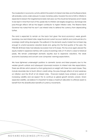 10
The moderation in economic activity will limit the extent of interest rate hikes and the Reserve Bank
will probably come under pressure to ease monetary policy towards the end of 2016. Inflation is
expected to breach the targeted band early next year, but this should be temporary and it needs
to be kept in mind that most of the upside risks to inflation are largely exogenous. Exchange rate
pass-through effects will be the largest contributor to higher inflation rates. The Reserve Bank
Governor has noted that he won’t use interest rates to defend the currency from depreciating
further.
The rand is expected to remain on the back foot given the local economy’s weak growth
backdrop, low real interest rates, large fiscal and current account deficits and continued risk of a
sovereign credit rating downgrade. The pullback in the domestic equity market has not been big
enough to unwind excessive valuation levels and, going into the final quarter of the year, the
FTSE/JSE All Share Index had already recovered most of its losses. This has once again placed the
equity market in expensive territory with a price-to-earnings ratio of 19 which is close to historical
peaks. We remain underweight domestic equities due to expensive valuations, the weak
economic backdrop and concern over companies’ earnings expectations.
We have lightened underweight positions to domestic bonds and listed property due to the
weaker growth outlook and subsequent downward revisions to interest rate hike expectations.
There are still risks which prevent us from going back on-weight with these two asset classes. They
include downside risks to South Africa’s credit rating, the pass-through effects of rand weakness
on inflation and the lift-off of US interest rates. Financial markets have entered a period of
increasing volatility and we expect this to continue as global growth remains uneven. Given
expected volatility, we believe it is important to keep a maximum allocation to offshore assets to
benefit from the diversification benefits of currency movements.
 